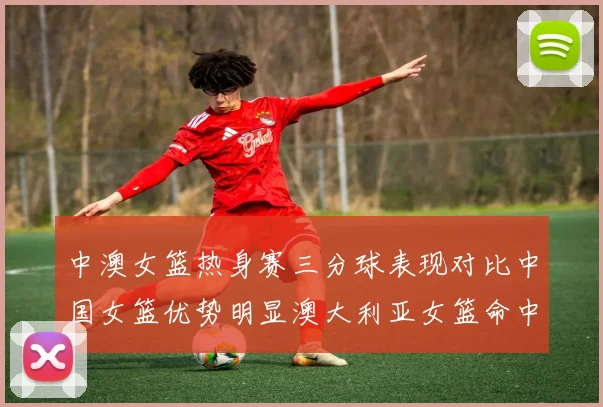 中澳女篮热身赛三分球表现对比中国女篮优势明显澳大利亚女篮命中率低下