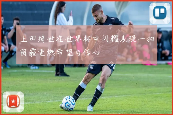 上田绮世在世界杯中闪耀表现一扫阴霾重燃希望与信心