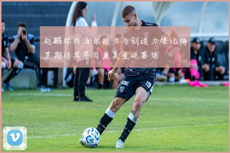 赵鹏称内马尔能力与创造力堪比梅罗期待其早日康复重返赛场