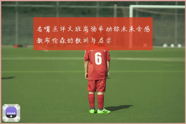 名嘴点评文班离场举动称未来会感激布伦森的教训与启示