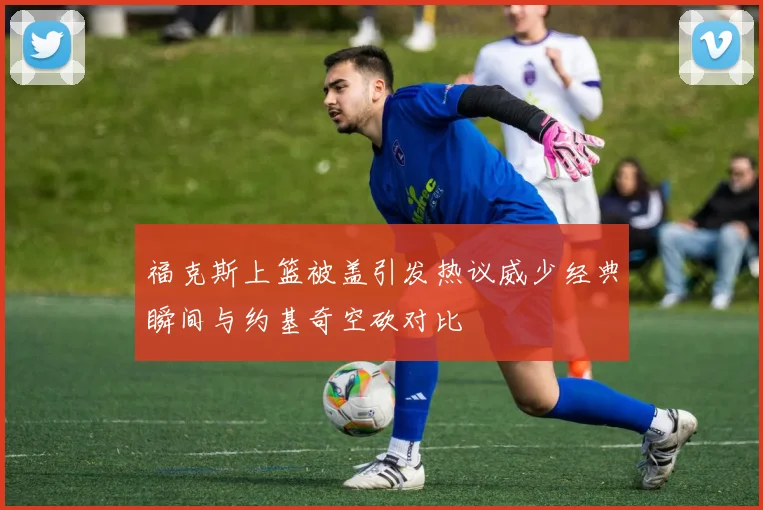 福克斯上篮被盖引发热议威少经典瞬间与约基奇空砍对比