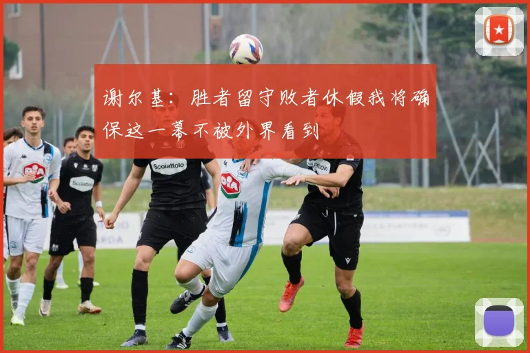 谢尔基：胜者留守败者休假我将确保这一幕不被外界看到