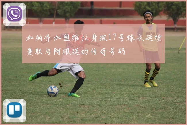 加纳乔加盟维拉身披17号球衣延续曼联与阿根廷的传奇号码