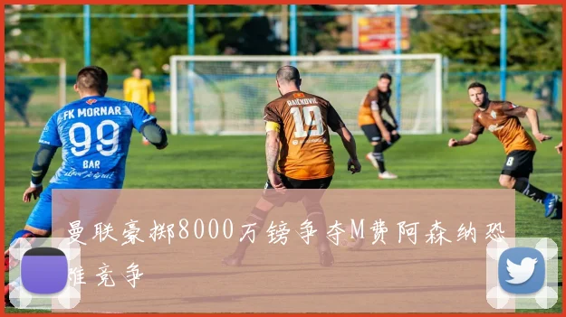 曼联豪掷8000万镑争夺M费阿森纳恐难竞争