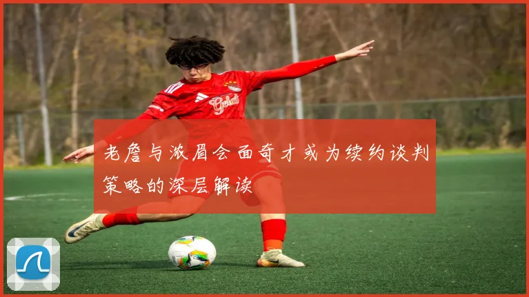 老詹与浓眉会面奇才或为续约谈判策略的深层解读