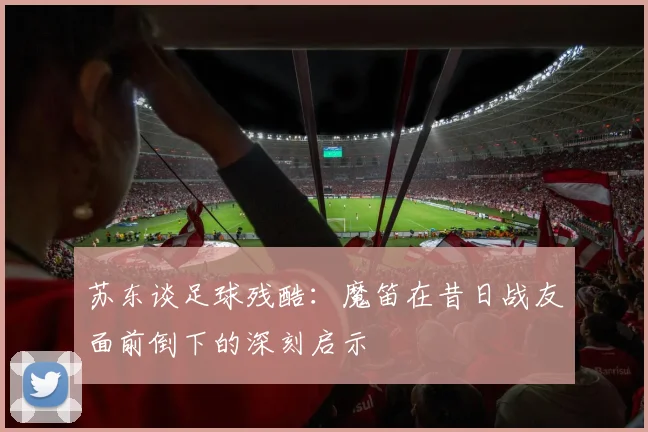 苏东谈足球残酷：魔笛在昔日战友面前倒下的深刻启示