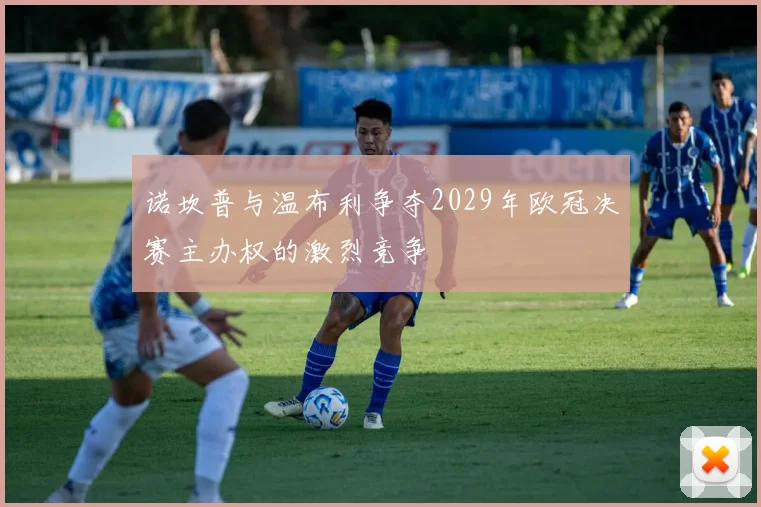 诺坎普与温布利争夺2029年欧冠决赛主办权的激烈竞争