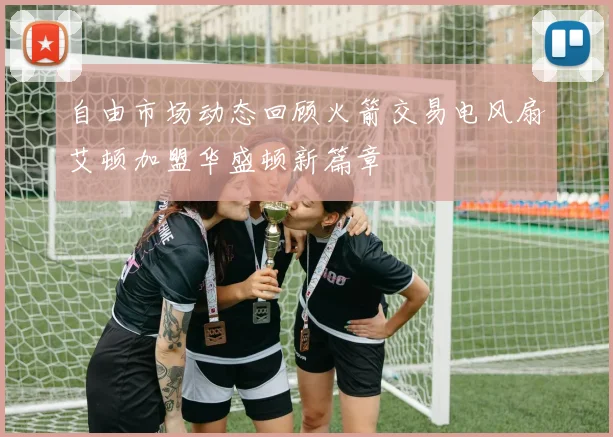 自由市场动态回顾火箭交易电风扇艾顿加盟华盛顿新篇章
