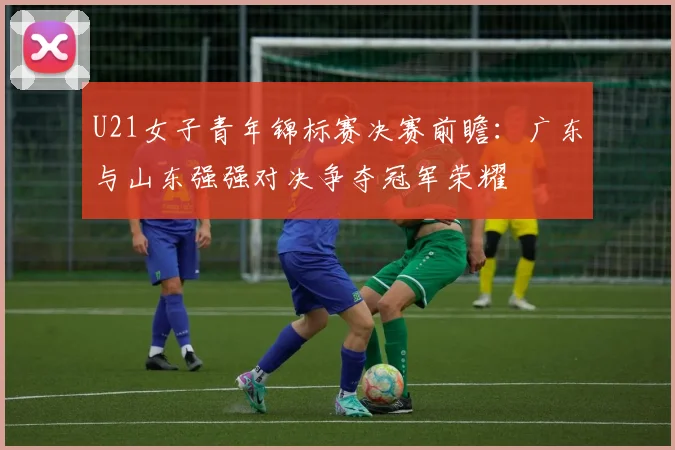 U21女子青年锦标赛决赛前瞻：广东与山东强强对决争夺冠军荣耀