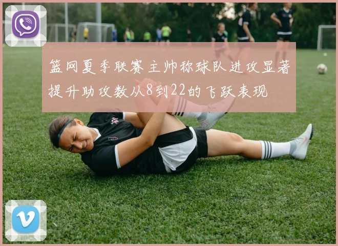 篮网夏季联赛主帅称球队进攻显著提升助攻数从8到22的飞跃表现