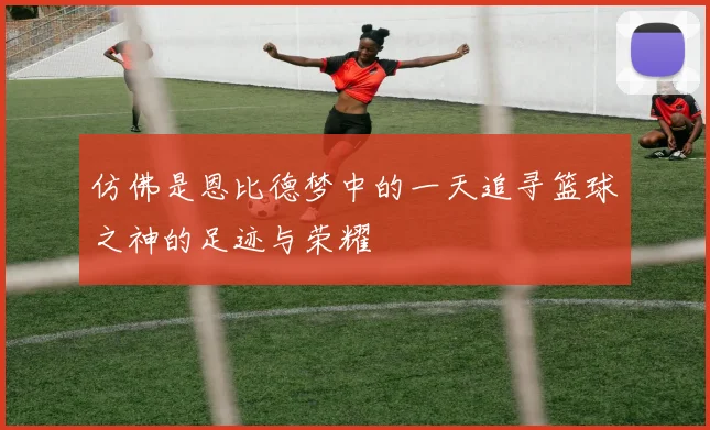 仿佛是恩比德梦中的一天追寻篮球之神的足迹与荣耀