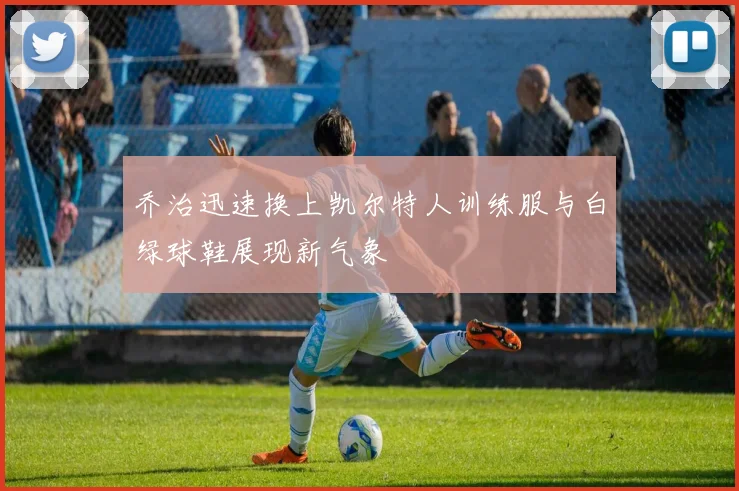 乔治迅速换上凯尔特人训练服与白绿球鞋展现新气象