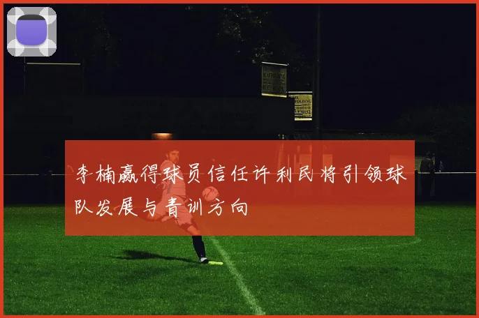 李楠赢得球员信任许利民将引领球队发展与青训方向