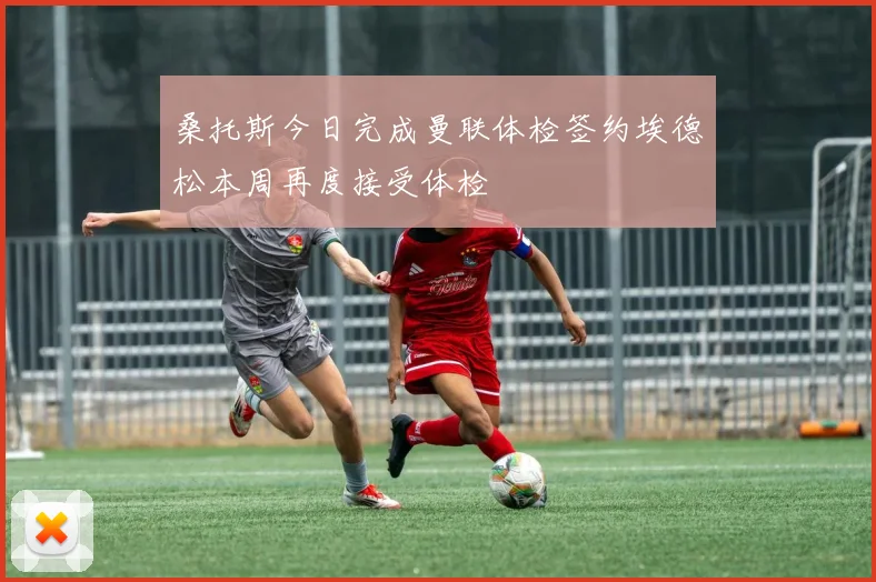 桑托斯今日完成曼联体检签约埃德松本周再度接受体检