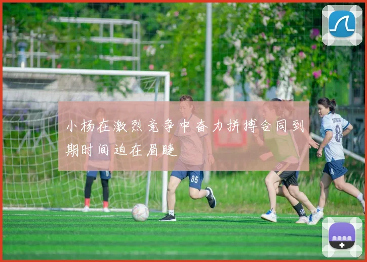 小杨在激烈竞争中奋力拼搏合同到期时间迫在眉睫