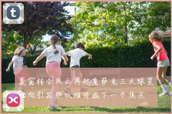 夏窗转会风云再起皇萨竞三大球星动向引发热议谁将成下一个焦点