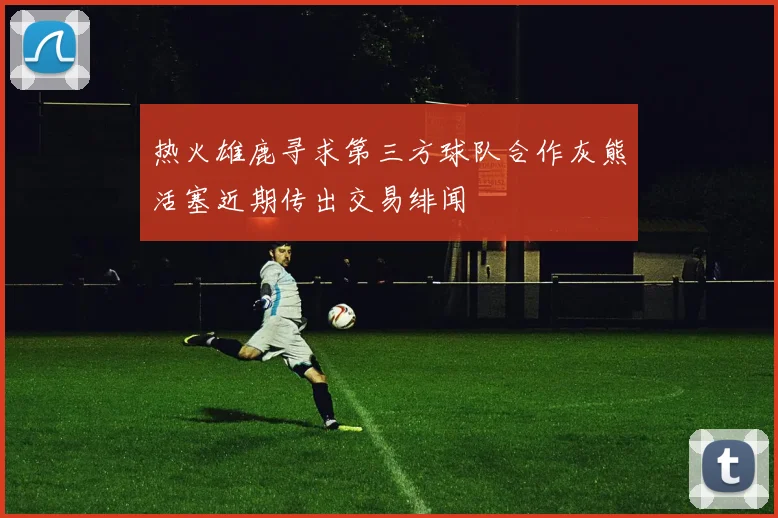热火雄鹿寻求第三方球队合作灰熊活塞近期传出交易绯闻