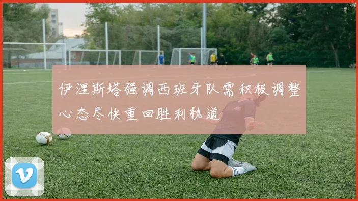 伊涅斯塔强调西班牙队需积极调整心态尽快重回胜利轨道