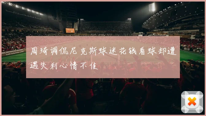 周琦调侃尼克斯球迷花钱看球却遭遇失利心情不佳