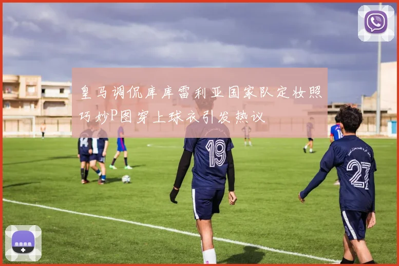 皇马调侃库库雷利亚国家队定妆照巧妙P图穿上球衣引发热议