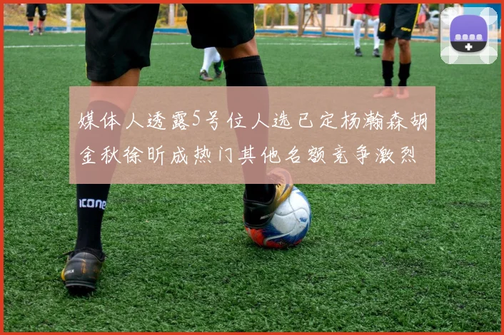 媒体人透露5号位人选已定杨瀚森胡金秋徐昕成热门其他名额竞争激烈