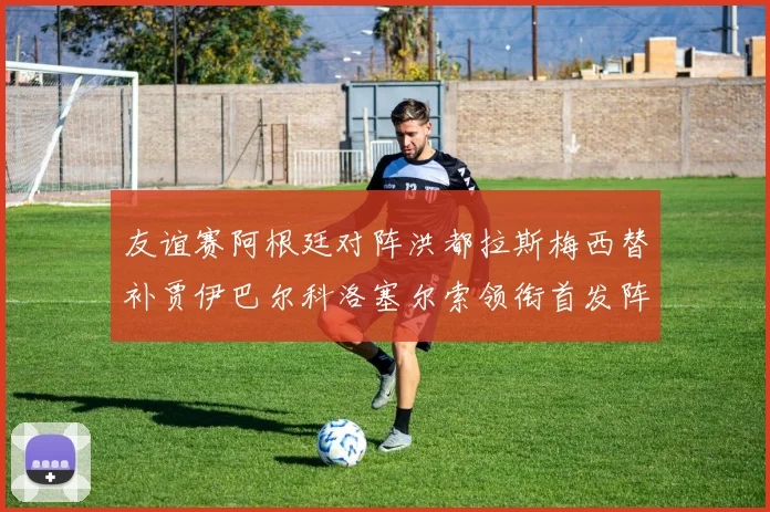 友谊赛阿根廷对阵洪都拉斯梅西替补贾伊巴尔科洛塞尔索领衔首发阵容