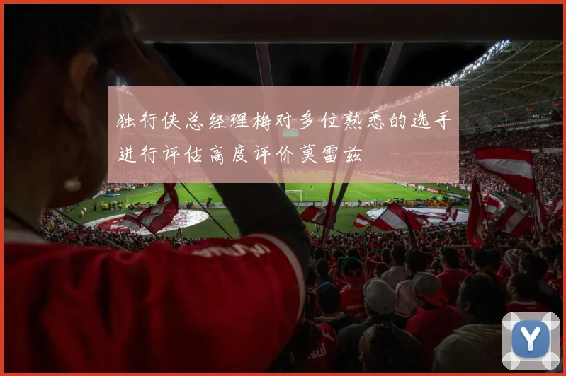 独行侠总经理梅对多位熟悉的选手进行评估高度评价莫雷兹