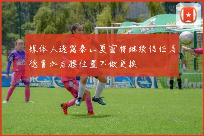 媒体人透露泰山夏窗将继续信任马德鲁加后腰位置不做更换