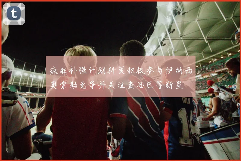 疯狂补强计划科莫积极参与伊纳西奥索勒竞争并关注查洛巴等新星